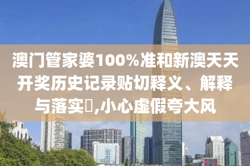 澳门管家婆100%准和新澳天天开奖历史记录贴切释义、解释与落实​,小心虚假夸大风
