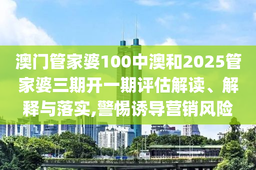 澳门管家婆100中澳和2025管家婆三期开一期评估解读、解释与落实,警惕诱导营销风险