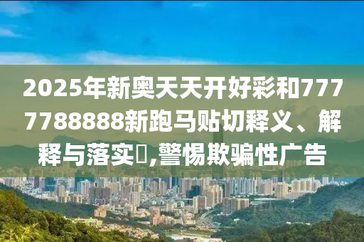 2025年新奥天天开好彩和7777788888新跑马贴切释义、解释与落实​,警惕欺骗性广告
