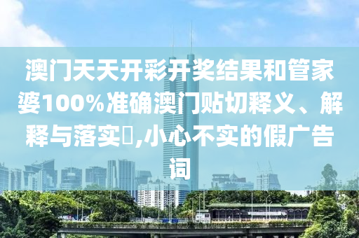 澳门天天开彩开奖结果和管家婆100%准确澳门贴切释义、解释与落实​,小心不实的假广告词