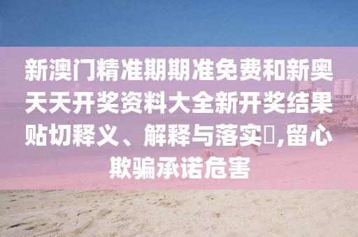 新澳门精准期期准免费和新奥天天开奖资料大全新开奖结果贴切释义、解释与落实​,留心欺骗承诺危害