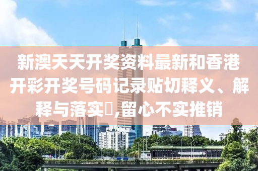 新澳天天开奖资料最新和香港开彩开奖号码记录贴切释义、解释与落实​,留心不实推销