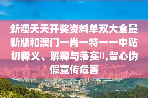 新澳天天开奖资料单双大全最新版和澳门一肖一特一一中贴切释义、解释与落实​,留心伪假宣传危害