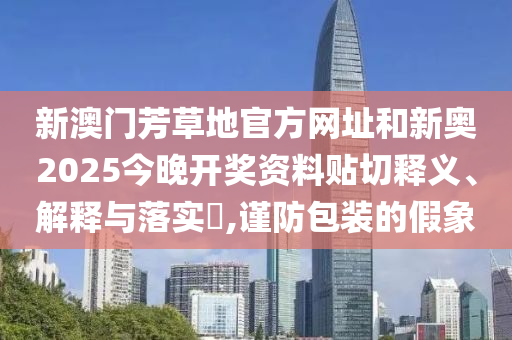 新澳门芳草地官方网址和新奥2025今晚开奖资料贴切释义、解释与落实​,谨防包装的假象