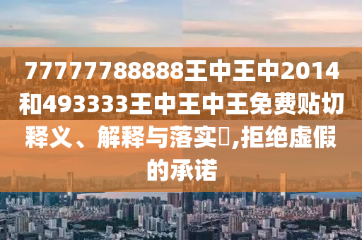 77777788888王中王中2014和493333王中王中王免费贴切释义、解释与落实​,拒绝虚假的承诺