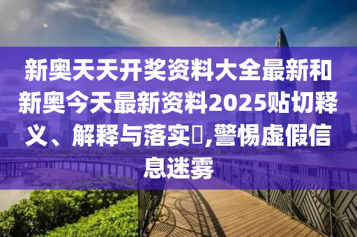 新奥天天开奖资料大全最新和新奥今天最新资料2025贴切释义、解释与落实​,警惕虚假信息迷雾