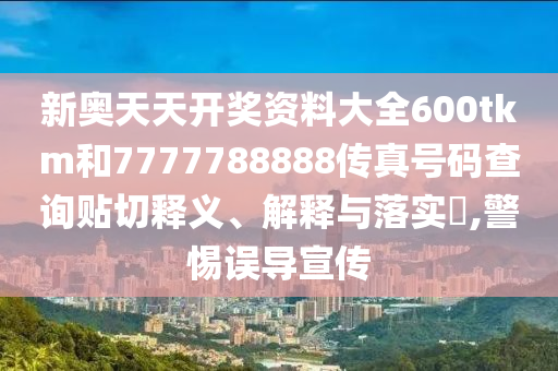 新奥天天开奖资料大全600tkm和7777788888传真号码查询贴切释义、解释与落实​,警惕误导宣传