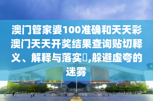 澳门管家婆100准确和天天彩澳门天天开奖结果查询贴切释义、解释与落实​,躲避虚夸的迷雾