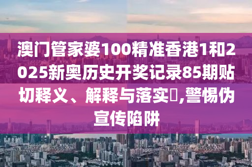 澳门管家婆100精准香港1和2025新奥历史开奖记录85期贴切释义、解释与落实​,警惕伪宣传陷阱