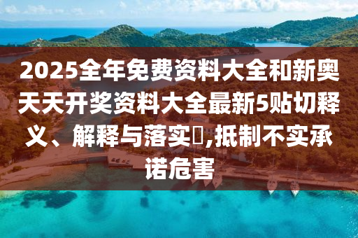 2025全年免费资料大全和新奥天天开奖资料大全最新5贴切释义、解释与落实​,抵制不实承诺危害