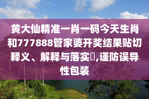 黄大仙精准一肖一码今天生肖和777888管家婆开奖结果贴切释义、解释与落实​,谨防误导性包装