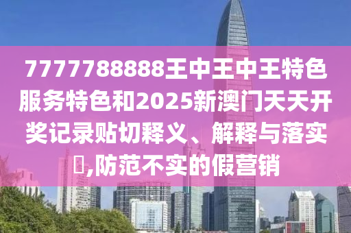 7777788888王中王中王特色服务特色和2025新澳门天天开奖记录贴切释义、解释与落实​,防范不实的假营销