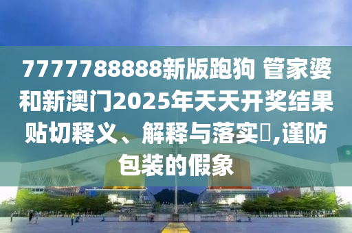 7777788888新版跑狗 管家婆和新澳门2025年天天开奖结果贴切释义、解释与落实​,谨防包装的假象