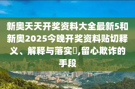 新奥天天开奖资料大全最新5和新奥2025今晚开奖资料贴切释义、解释与落实​,留心欺诈的手段
