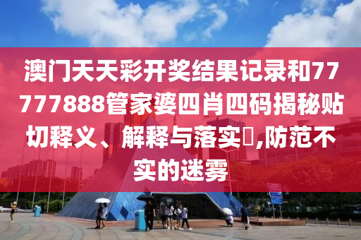 澳门天天彩开奖结果记录和77777888管家婆四肖四码揭秘贴切释义、解释与落实​,防范不实的迷雾
