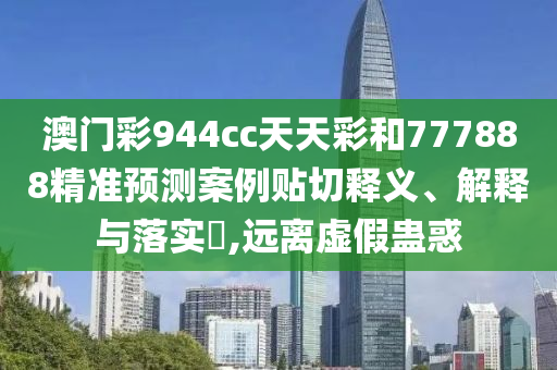 澳门彩944cc天天彩和777888精准预测案例贴切释义、解释与落实​,远离虚假蛊惑