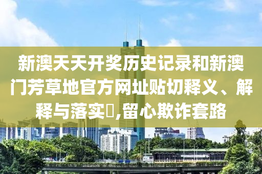 新澳天天开奖历史记录和新澳门芳草地官方网址贴切释义、解释与落实​,留心欺诈套路