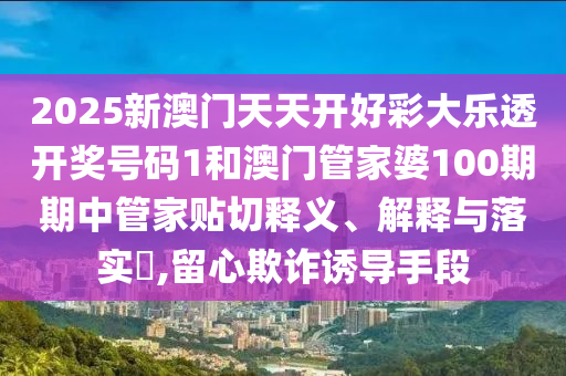 2025新澳门天天开好彩大乐透开奖号码1和澳门管家婆100期期中管家贴切释义、解释与落实​,留心欺诈诱导手段