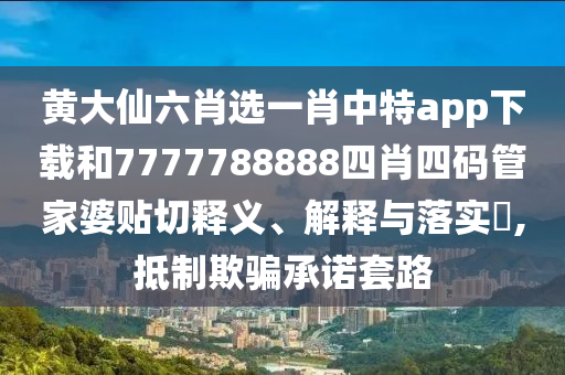 黄大仙六肖选一肖中特app下载和7777788888四肖四码管家婆贴切释义、解释与落实​,抵制欺骗承诺套路