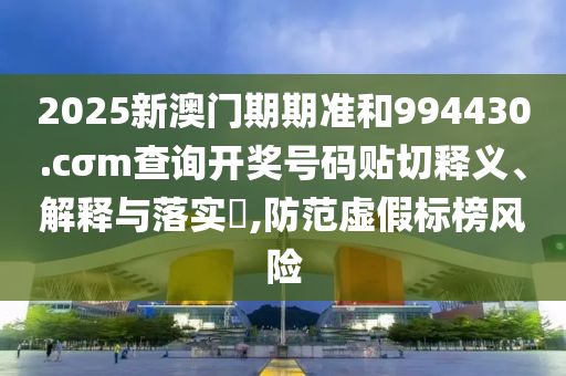 2025新澳门期期准和994430.cσm查询开奖号码贴切释义、解释与落实​,防范虚假标榜风险