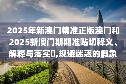 2025年新澳门精准正版澳门和2025新澳门期期准贴切释义、解释与落实​,规避迷惑的假象