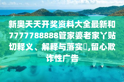 新奥天天开奖资料大全最新和7777788888管家婆老家丫贴切释义、解释与落实​,留心欺诈性广告