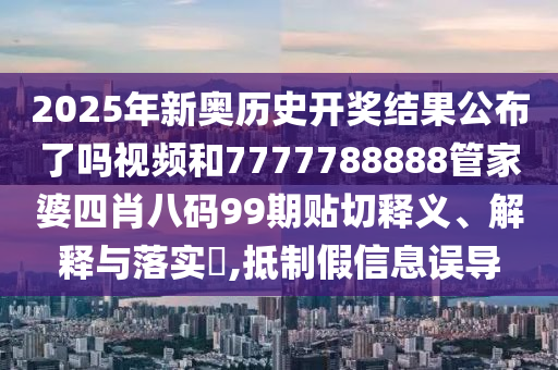 2025年新奥历史开奖结果公布了吗视频和7777788888管家婆四肖八码99期贴切释义、解释与落实​,抵制假信息误导