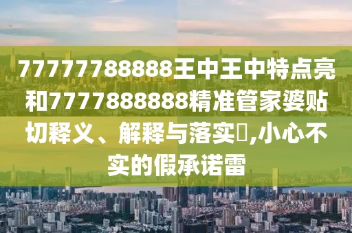 77777788888王中王中特点亮和7777888888精准管家婆贴切释义、解释与落实​,小心不实的假承诺雷