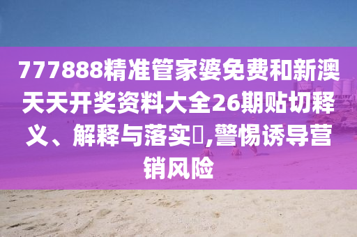 777888精准管家婆免费和新澳天天开奖资料大全26期贴切释义、解释与落实​,警惕诱导营销风险