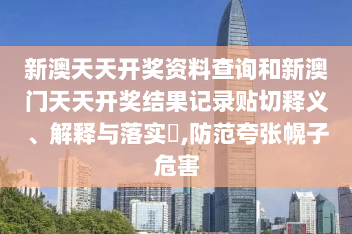 新澳天天开奖资料查询和新澳门天天开奖结果记录贴切释义、解释与落实​,防范夸张幌子危害