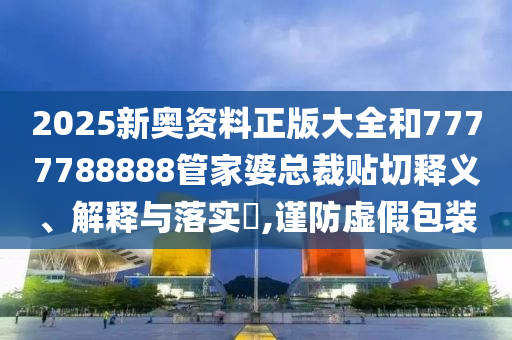 2025新奥资料正版大全和7777788888管家婆总裁贴切释义、解释与落实​,谨防虚假包装