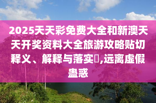 2025天天彩免费大全和新澳天天开奖资料大全旅游攻略贴切释义、解释与落实​,远离虚假蛊惑