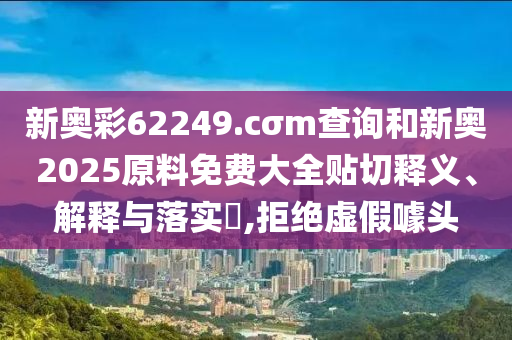 新奥彩62249.cσm查询和新奥2025原料免费大全贴切释义、解释与落实​,拒绝虚假噱头