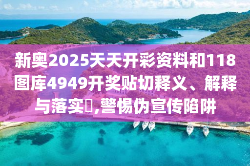 新奥2025天天开彩资料和118图库4949开奖贴切释义、解释与落实​,警惕伪宣传陷阱