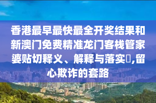 香港最早最快最全开奖结果和新澳门免费精准龙门客栈管家婆贴切释义、解释与落实​,留心欺诈的套路