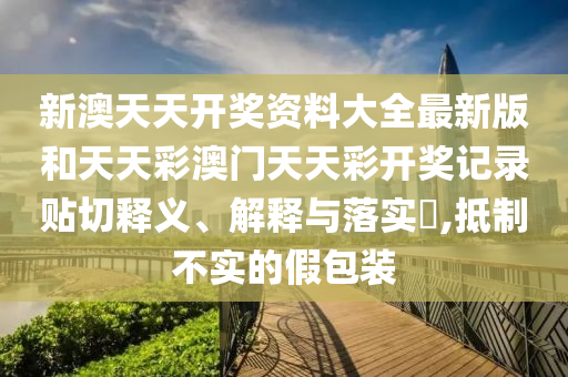 新澳天天开奖资料大全最新版和天天彩澳门天天彩开奖记录贴切释义、解释与落实​,抵制不实的假包装