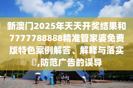 新澳门2025年天天开奖结果和7777788888精准管家婆免费版特色案例解答、解释与落实​,防范广告的误导