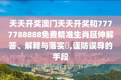 天天开奖澳门天天开奖和7777788888免费精准生肖延伸解答、解释与落实​,谨防误导的手段