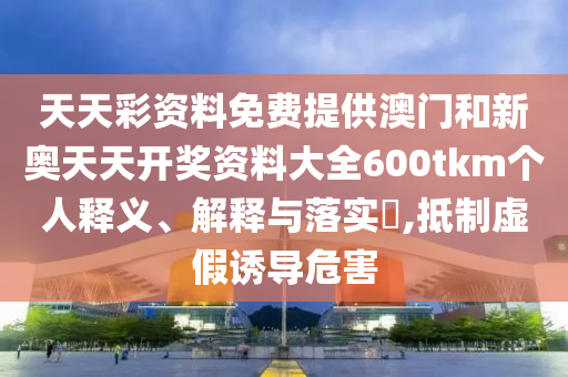 天天彩资料免费提供澳门和新奥天天开奖资料大全600tkm个人释义、解释与落实​,抵制虚假诱导危害
