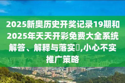 2025新奥历史开奖记录19期和2025年天天开彩免费大全系统解答、解释与落实​,小心不实推广策略