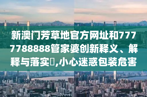 新澳门芳草地官方网址和7777788888管家婆创新释义、解释与落实​,小心迷惑包装危害