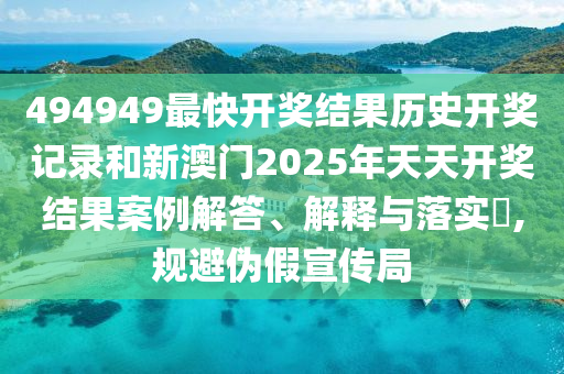 494949最快开奖结果历史开奖记录和新澳门2025年天天开奖结果案例解答、解释与落实​,规避伪假宣传局