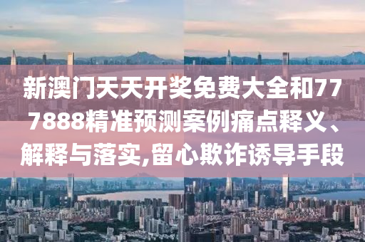 新澳门天天开奖免费大全和777888精准预测案例痛点释义、解释与落实,留心欺诈诱导手段