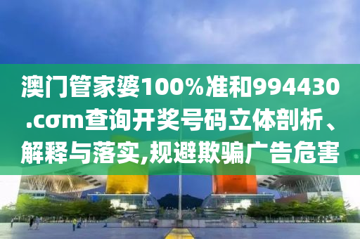澳门管家婆100%准和994430.cσm查询开奖号码立体剖析、解释与落实,规避欺骗广告危害