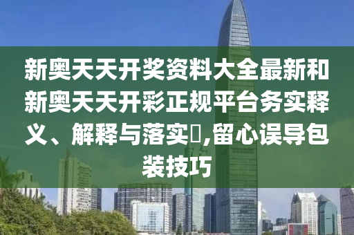 新奥天天开奖资料大全最新和新奥天天开彩正规平台务实释义、解释与落实​,留心误导包装技巧