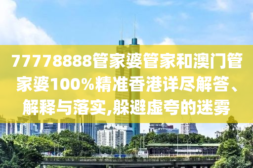 77778888管家婆管家和澳门管家婆100%精准香港详尽解答、解释与落实,躲避虚夸的迷雾