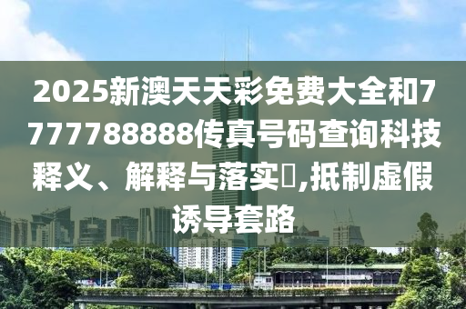 2025新澳天天彩免费大全和7777788888传真号码查询科技释义、解释与落实​,抵制虚假诱导套路