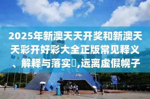 2025年新澳天天开奖和新澳天天彩开好彩大全正版常见释义、解释与落实​,远离虚假幌子