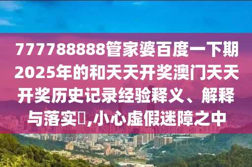 777788888管家婆百度一下期2025年的和天天开奖澳门天天开奖历史记录经验释义、解释与落实​,小心虚假迷障之中
