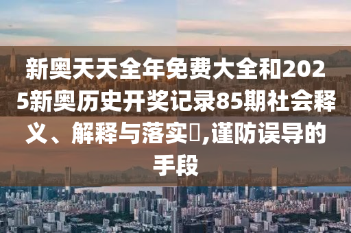 新奥天天全年免费大全和2025新奥历史开奖记录85期社会释义、解释与落实​,谨防误导的手段